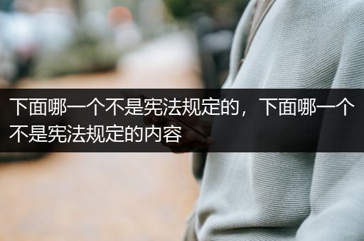 下面哪一个不是宪法规定的，下面哪一个不是宪法规定的内容